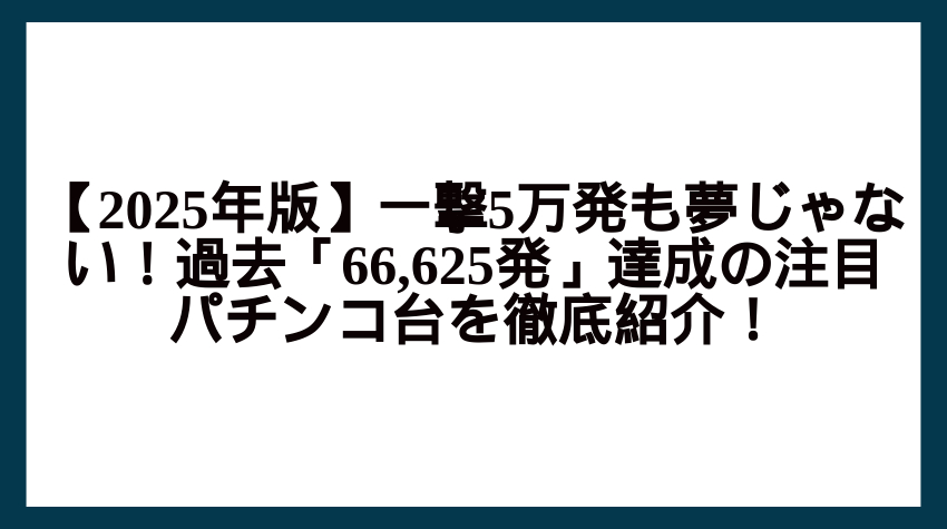 【2025年版】一撃5万発も夢じゃない！過去「66,625発」達成の注目パチンコ台を徹底紹介！